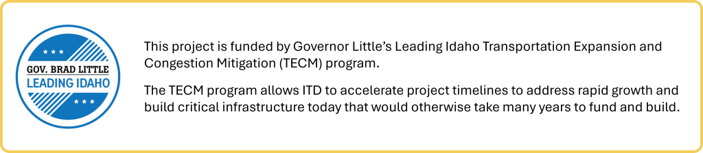 This project is funded by Governor Little's Leading Idaho Transportation Expansion and Congestion Mitigation (TECM) program. The TECM program allows ITD to accelerate project timelines to address rapid growth and build critical infrastructure today that would otherwise take many years to fund and build.